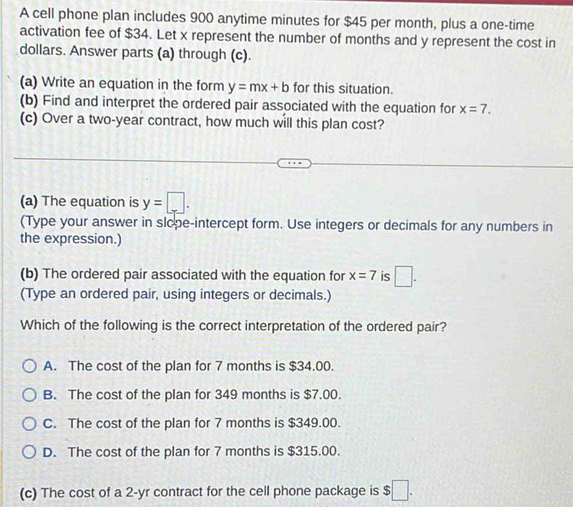 A cell phone plan includes 900 anytime minutes for $45 per month, plus a one-time
activation fee of $34. Let x represent the number of months and y represent the cost in
dollars. Answer parts (a) through (c).
(a) Write an equation in the form y=mx+b for this situation.
(b) Find and interpret the ordered pair associated with the equation for x=7. 
(c) Over a two-year contract, how much will this plan cost?
(a) The equation is y=□. 
(Type your answer in slope-intercept form. Use integers or decimals for any numbers in
the expression.)
(b) The ordered pair associated with the equation for x=7 is □. 
(Type an ordered pair, using integers or decimals.)
Which of the following is the correct interpretation of the ordered pair?
A. The cost of the plan for 7 months is $34.00.
B. The cost of the plan for 349 months is $7.00.
C. The cost of the plan for 7 months is $349.00.
D. The cost of the plan for 7 months is $315.00.
(c) The cost of a 2-yr contract for the cell phone package is $□.