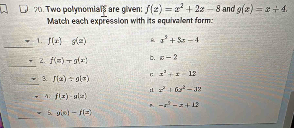 Two polynomials are given: f(x)=x^2+2x-8 and g(x)=x+4. 
Match each expression with its equivalent form:
__
1. f(x)-g(x) x^2+3x-4
a.
2. f(x)+g(x)
b. x-2
_
C. x^2+x-12
_
3. f(x)/ g(x)
d. x^3+6x^2-32
_
4. f(x)· g(x)
e. -x^2-x+12
_
5. g(x)-f(x)