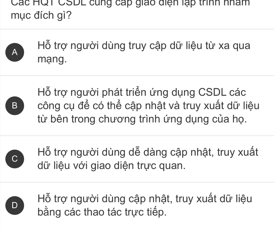 Các HQT CSDL cùng cấp giáo diện lạp trình nhâm
mục đích gì?
A
Hỗ trợ người dùng truy cập dữ liệu từ xa qua
mạng.
Hỗ trợ người phát triển ứng dụng CSDL các
B công cụ để có thể cập nhật và truy xuất dữ liệu
từ bên trong chương trình ứng dụng của họ.
C
Hỗ trợ người dùng dễ dàng cập nhật, truy xuất
dữ liệu với giao diện trực quan.
D
Hỗ trợ người dùng cập nhật, truy xuất dữ liệu
bằng các thao tác trực tiếp.