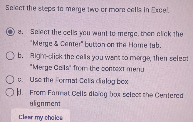 Select the steps to merge two or more cells in Excel.
a. Select the cells you want to merge, then click the
"Merge & Center" button on the Home tab.
b. Right-click the cells you want to merge, then select
"Merge Cells" from the context menu
c. Use the Format Cells dialog box
d. From Format Cells dialog box select the Centered
alignment
Clear my choice