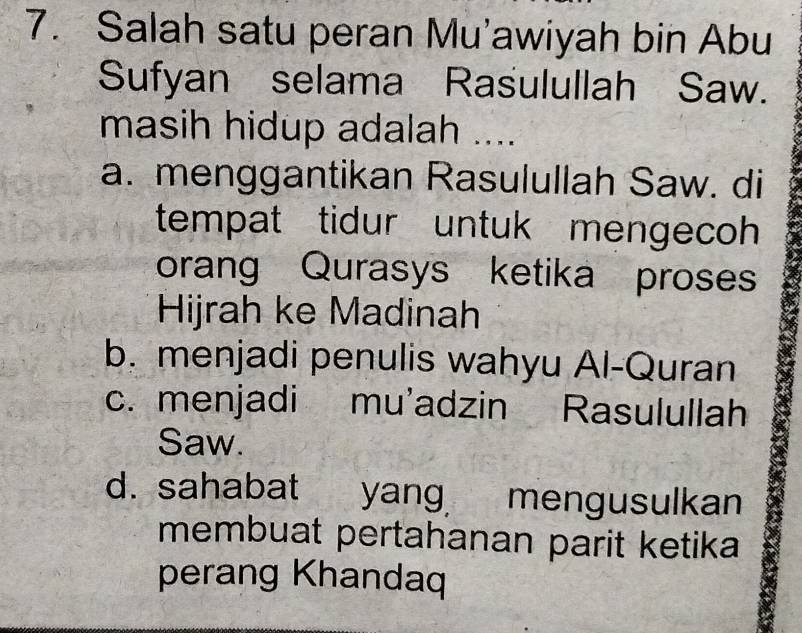 Salah satu peran Mu'awiyah bin Abu
Sufyan selama Rasulullah Saw.
masih hidup adalah ....
a. menggantikan Rasulullah Saw. di
tempat tidur untuk mengecoh
orang Qurasys ketika proses
Hijrah ke Madinah
b. menjadi penulis wahyu Al-Quran
c. menjadi mu'adzin Rasulullah
Saw.
d. sahabat yang mengusulkan
membuat pertahanan parit ketika
perang Khandaq