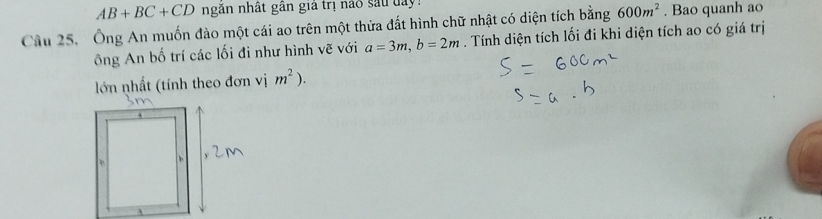 AB+BC+CD ngăn nhất gần giả trị nao sau day! 
Câu 25. Ông An muốn đào một cái ao trên một thửa đất hình chữ nhật có diện tích bằng 600m^2. Bao quanh ao 
ông An bố trí các lối đi như hình vẽ với a=3m, b=2m. Tính diện tích lối đi khi diện tích ao có giá trị 
lớn nhất (tính theo đơn vị m^2).