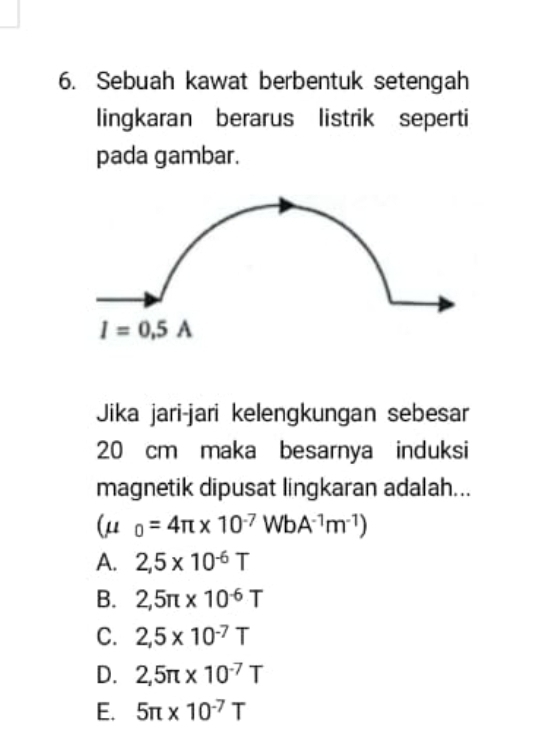 Sebuah kawat berbentuk setengah
lingkaran berarus listrik seperti
pada gambar.
I=0.5A
Jika jari-jari kelengkungan sebesar
20 cm maka besarnya induksi
magnetik dipusat lingkaran adalah...
(mu _0=4π * 10^(-7)WbA^(-1)m^(-1))
A. 2,5* 10^(-6)T
B. 2,5π * 10^(-6)T
C. 2,5* 10^(-7)T
D. 2,5π * 10^(-7)T
E. 5π * 10^(-7)T