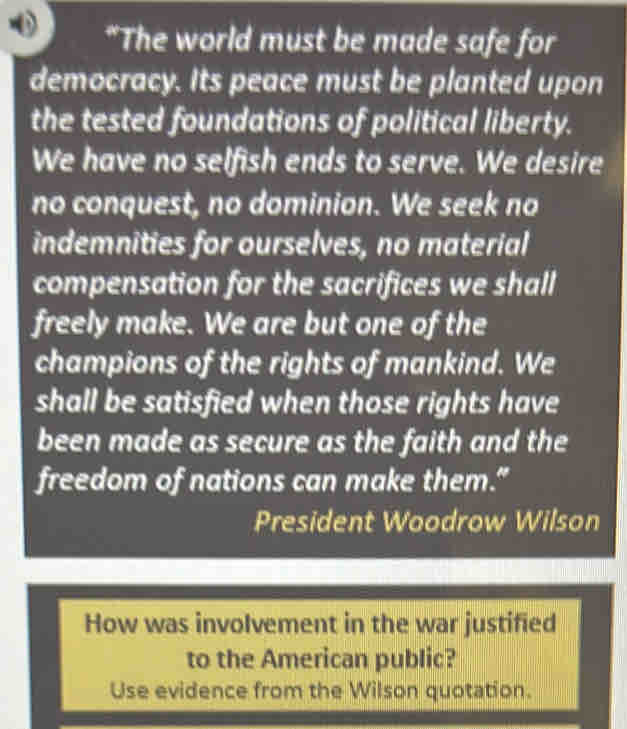 "The world must be made safe for 
democracy. Its peace must be planted upon 
the tested foundations of political liberty. 
We have no selfish ends to serve. We desire 
no conquest, no dominion. We seek no 
indemnities for ourselves, no material 
compensation for the sacrifices we shall 
freely make. We are but one of the 
champions of the rights of mankind. We 
shall be satisfied when those rights have 
been made as secure as the faith and the 
freedom of nations can make them.” 
President Woodrow Wilson 
How was involvement in the war justified 
to the American public? 
Use evidence from the Wilson quotation.