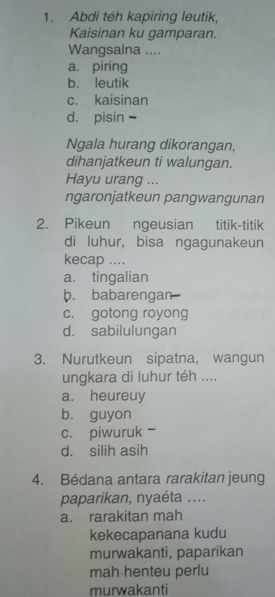 Abdi téh kapiring leutik,
Kaisinan ku gamparan.
Wangsalna ....
a. piring
b. leutik
c. kaisinan
d. pisin -
Ngala hurang dikorangan,
dihanjatkeun ti walungan.
Hayu urang ...
ngaronjatkeun pangwangunan
2. Pikeun ngeusian titik-titik
di luhur, bisa ngagunakeun
kecap ....
a. tingalian
b. babarengan
c. gotong royong
d. sabilulungan
3. Nurutkeun sipatna, wangun
ungkara di luhur téh ....
a. heureuy
b. guyon
c. piwuruk 、
d. silih asih
4. Bédana antara rarakitan jeung
paparikan, nyaéta ....
a. rarakitan mah
kekecapanana kudu
murwakanti, paparikan
mah henteu perlu
murwakanti