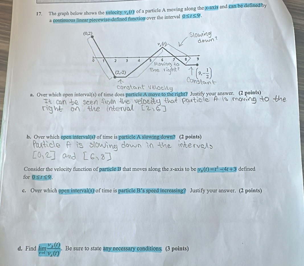 The graph below shows the velocity V_4(t) of a particle A moving along the x-axis and can be defined by 
a continuous linear piecewise-defined function over the interval 0≤ t≤ 9.
(0,2)
。 1 2 3 4 6 7 8 9
(2,-2)
a. Over which open interval(s) of time does particle A move to the right? Justify your answer. (2 points) 
b. Over which open interval(s) of time is particle A slowing down? (2 points) 
Consider the velocity function of particle B that moves along the x-axis to be v_B(t)=t^2-4t+3 defined 
for 0≤ t≤ 9|. 
c. Over which open interval(s) of time is particle B' ’s speed increasing? Justify your answer. (2 points) 
d. Find limlimits _tto 1frac v_B(t)v_A(t). Be sure to state any necessary conditions. (3 points)