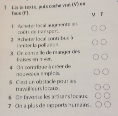 Lis le texte, puis coche vrai (V) ou 
faux (F). 
V F 
1 Acheter local augmente les 
coûts de transport. 
2 Acheter local contribue à 
limiter la pollution. 
3 On conseille de manger des 
fraises en hiver. 
4 On contribue à créer de 
nouveaux emplois. 
5 C’est un obstacle pour les 
travailleurs locaux. 
6 On favorise les artisans locaux. 
7 On a plus de rapports humains.