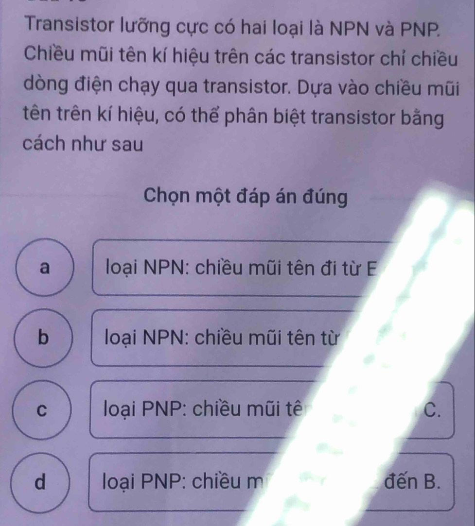 Transistor lưỡng cực có hai loại là NPN và PNP.
Chiều mũi tên kí hiệu trên các transistor chỉ chiều
dòng điện chạy qua transistor. Dựa vào chiều mũi
tên trên kí hiệu, có thể phân biệt transistor bằng
cách như sau
Chọn một đáp án đúng
a loại NPN : chiều mũi tên đi từ E
b loại NPN: chiều mũi tên từ
C loại PNP : chiều mũi tê C.
d loại PNP : chiều m đến B.