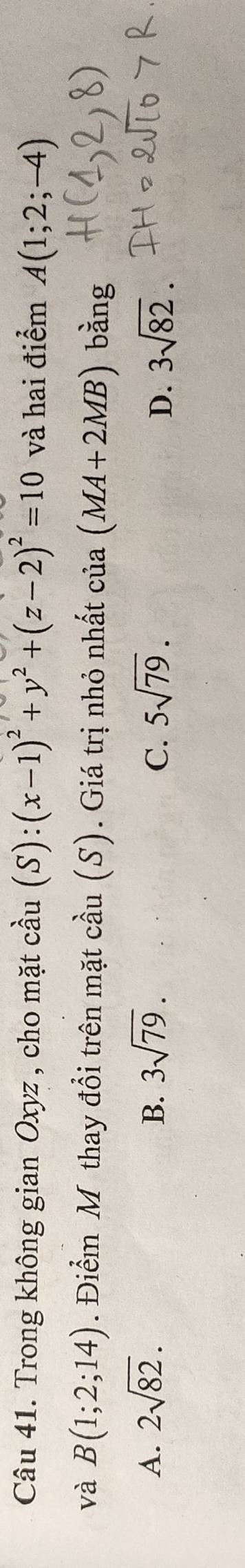 Trong không gian Oxyz , cho mặt cầu (S):(x-1)^2+y^2+(z-2)^2=10 và hai điểm A(1;2;-4)
và B(1;2;14). Điểm Mỹ thay đổi trên mặt cầu (S). Giá trị nhỏ nhất của (MA+2MB) bàng
A. 2sqrt(82). B. 3sqrt(79). C. 5sqrt(79). 3sqrt(82). 
D.