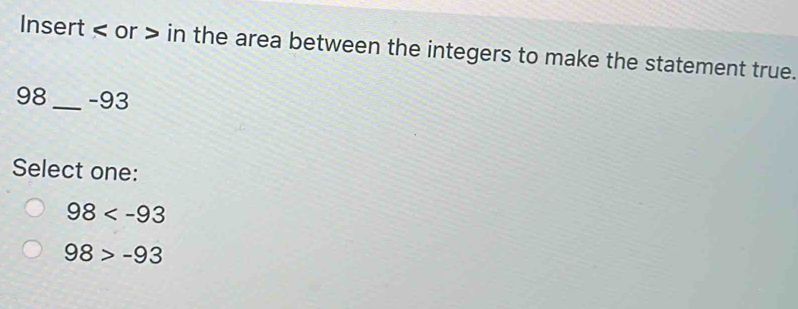 Insert or in the area between the integers to make the statement true.
98_  -93
Select one:
98
98>-93