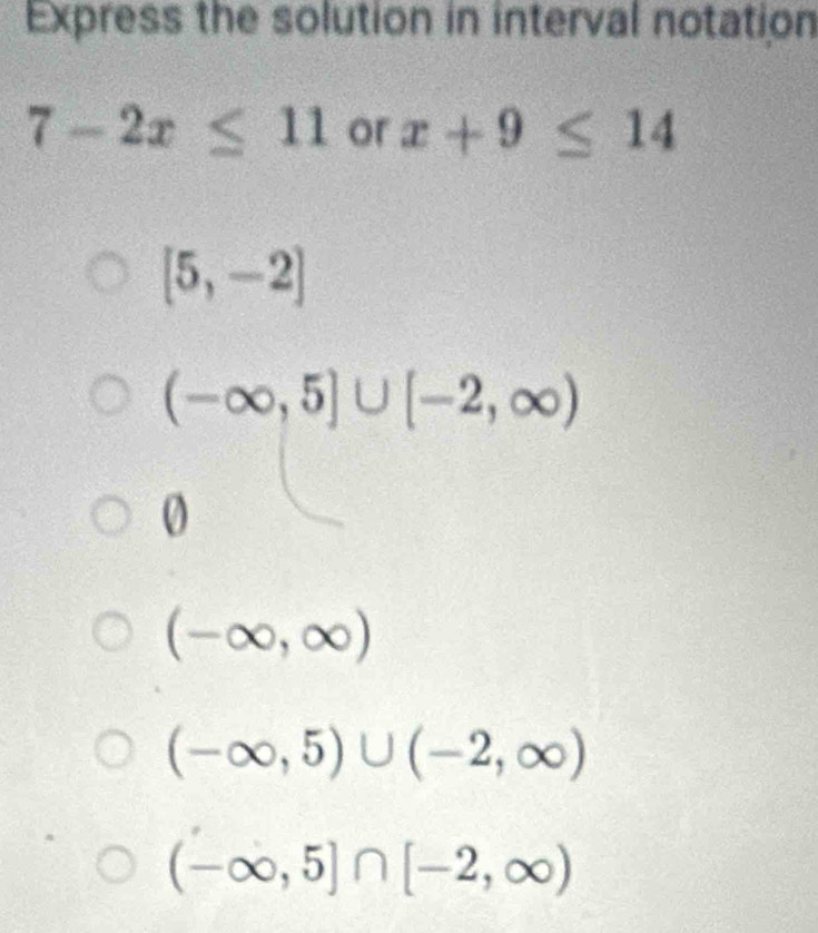 Express the solution in interval notation
7-2x≤ 11 or x+9≤ 14
[5,-2]
(-∈fty ,5]∪ [-2,∈fty )
0
(-∈fty ,∈fty )
(-∈fty ,5)∪ (-2,∈fty )
(-∈fty ,5]∩ [-2,∈fty )