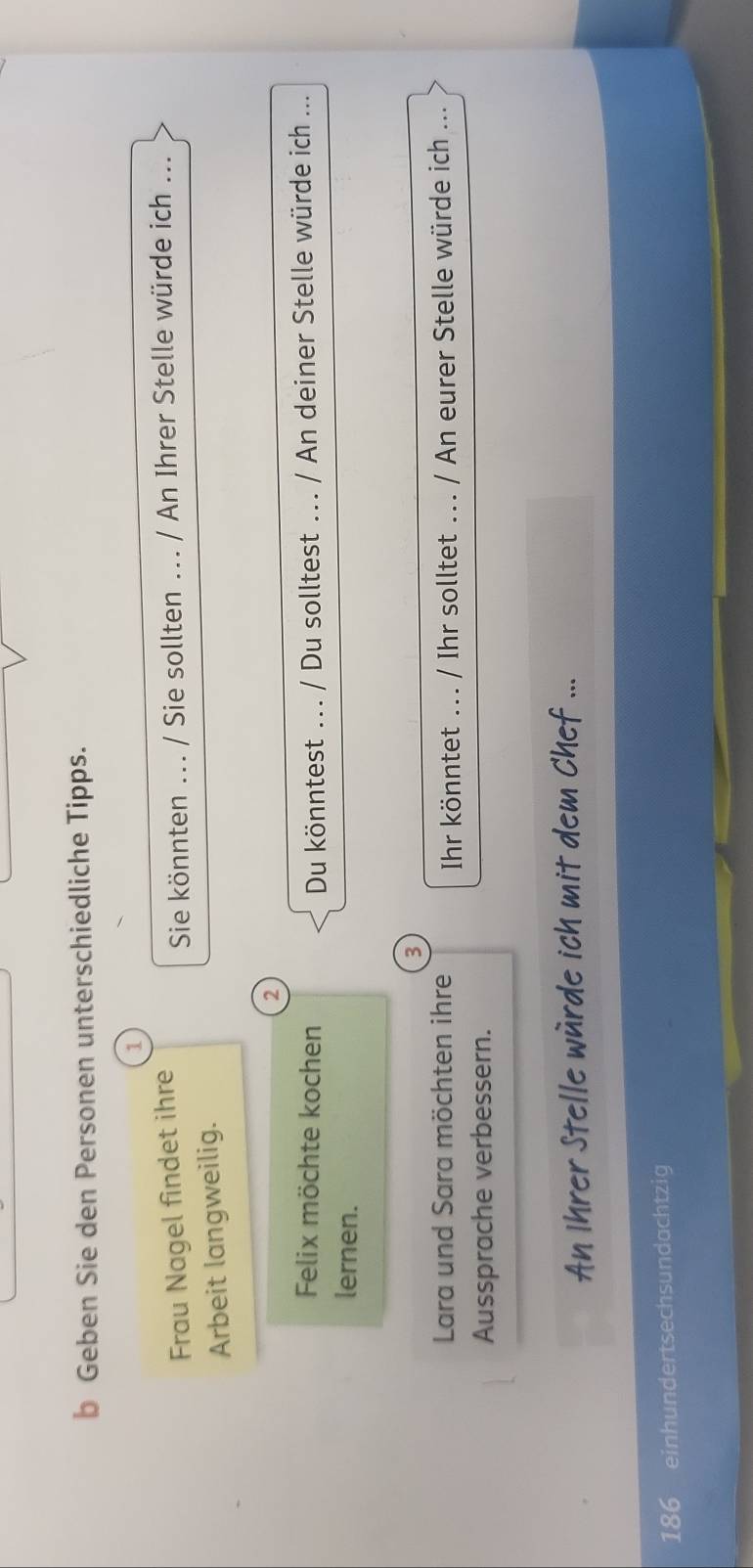 Geben Sie den Personen unterschiedliche Tipps. 
1 
Frau Nagel findet ihre 
Sie könnten ... / Sie sollten ... / An Ihrer Stelle würde ich ... 
Arbeit langweilig. 
2 
Felix möchte kochen Du könntest ... / Du solltest ... / An deiner Stelle würde ich ... 
lernen. 
3 
Lara und Sara möchten ihre Ihr könntet ... / Ihr solltet ... / An eurer Stelle würde ich ... 
Aussprache verbessern. 
An Ihrer Stelle würde ich mit dem Chef ...
186 einhundertsechsundachtzig