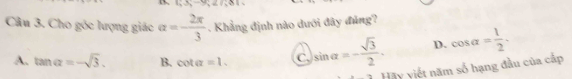 65-9, 27, 81
Câu 3. Cho góc lượng giác alpha =- 2π /3 . Khẳng định nào dưới đây đúng?
A. tan alpha =-sqrt(3). B. cot alpha =1.
C )sin alpha =- sqrt(3)/2 . D. cos alpha = 1/2 . 
Hãy viết năm số hạng đầu của cấp