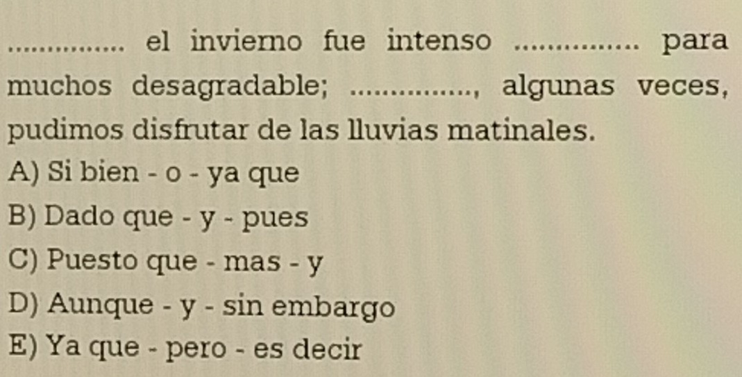 el invierno fue intenso _para
muchos desagradable; ..............., algunas veces,
pudimos disfrutar de las lluvias matinales.
A) Si bien - o - ya que
B) Dado que - y - pues
C) Puesto que - mas - y
D) Aunque - y - sin embargo
E) Ya que - pero - es decir