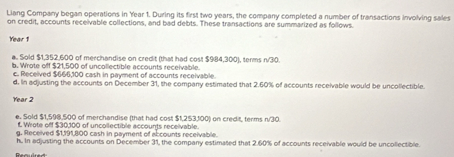 Liang Company began operations in Year 1. During its first two years, the company completed a number of transactions involving sales 
on credit, accounts receivable collections, and bad debts. These transactions are summarized as follows.
Year 1
a. Sold $1,352,600 of merchandise on credit (that had cost $984,300), terms n/30. 
b. Wrote off $21,500 of uncollectible accounts receivable. 
c. Received $666,100 cash in payment of accounts receivable. 
d. In adjusting the accounts on December 31, the company estimated that 2.60% of accounts receivable would be uncollectible.
Year 2
e. Sold $1,598,500 of merchandise (that had cost $1,253,100) on credit, terms n/30. 
f. Wrote off $30,100 of uncollectible accounts receivable. 
g. Received $1,191,800 cash in payment of accounts receivable. 
h. In adjusting the accounts on December 31, the company estimated that 2.60% of accounts receivable would be uncollectible. 
Reauired