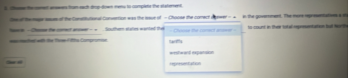 temw the comest anowers from each drop-down meru to complete the statement.
Onea the mayo inues of the Constitutional Convention was the issue of - Choose the correct agswer - A in the government. The more representatives a st
have n - Chooe the corect anower - - . Southern states wanted the - Choose the correct answer - to count in their total representation but North
w ehed witth the Tee Fiftts Compromise tariffs
westward expansion
Caar i representation