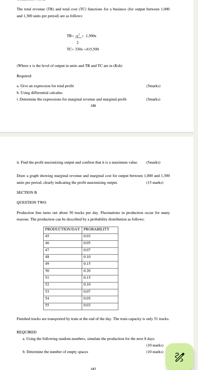 The total revenue (TR) and total cost (TC) functions for a business (for output between 1,000
and 1,300 units per period) are as follows:
TR= (-x^2)/2 +1,500x
TC=330x+415,500
(Where x is the level of output in units and TR and TC are in (Ksh)
Required: 
a. Give an expression for total profit (5marks) 
b. Using differential calculus: 
i .Determine the expressions for marginal revenue and marginal profit (5marks) 
186 
ii. Find the profit maximizing output and confirm that it is a maximum value. (5marks) 
Draw a graph showing marginal revenue and marginal cost for output between 1,000 and 1,300
units per period, clearly indicating the profit maximizing output. (15 marks) 
SECTION B 
QUESTION TWO 
Production line turns out about 50 trucks per day. Fluctuations in production occur for many 
reasons. The production can be described by a probability distribution as follows: 
Finished trucks are transported by train at the end of the day. The train capacity is only 51 trucks. 
REQUIRED 
a. Using the following random numbers, simulate the production for the next 8 days. 
(10 marks) 
b. Determine the number of empty spaces (10 marks) 
187