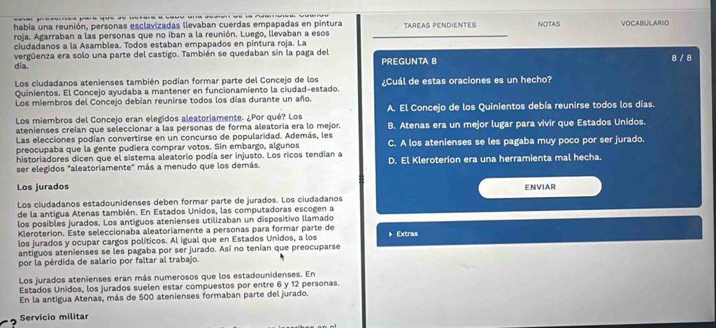 había una reunión, personas esclavizadas llevaban cuerdas empapadas en pintura TAREAS PENDIENTES NOTAS VOCABULARIO
roja. Agarraban a las personas que no iban a la reunión. Luego, llevaban a esos
ciudadanos a la Asamblea. Todos estaban empapados en pintura roja. La
vergüenza era solo una parte del castigo. También se quedaban sin la paga del
dia. PREGUNTA 8 8 / 8
Los ciudadanos atenienses también podían formar parte del Concejo de los ¿Cuál de estas oraciones es un hecho?
Quinientos. El Concejo ayudaba a mantener en funcionamiento la ciudad-estado.
Los miembros del Concejo debían reunirse todos los días durante un año.
Los miembros del Concejo eran elegidos aleatoriamente. ¿Por qué? Los A. El Concejo de los Quinientos debía reunirse todos los días.
atenienses creían que seleccionar a las personas de forma aleatoria era lo mejor. B. Atenas era un mejor lugar para vivir que Estados Unidos.
Las elecciones podían convertirse en un concurso de popularidad. Además, les
preocupaba que la gente pudiera comprar votos. Sin embargo, algunos C. A los atenienses se les pagaba muy poco por ser jurado.
historiadores dicen que el sistema aleatorio podía ser injusto. Los ricos tendían a
ser elegidos "aleatoriamente" más a menudo que los demás. D. El Kleroterion era una herramienta mal hecha.
Los jurados ENVIAR
Los ciudadanos estadounidenses deben formar parte de jurados. Los ciudadanos
de la antigua Atenas también. En Estados Unidos, las computadoras escogen a
los posibles jurados. Los antiguos atenienses utilizaban un dispositivo llamado
Kleroterion. Este seleccionaba aleatoriamente a personas para formar parte de
los jurados y ocupar cargos políticos. Al igual que en Estados Unidos, a los 》 Extras
antiguos atenienses se les pagaba por ser jurado. Así no tenían que preocuparse
por la pérdida de salario por faltar al trabajo.
Los jurados atenienses eran más numerosos que los estadounidenses. En
Estados Unidos, los jurados suelen estar compuestos por entre 6 y 12 personas.
En la antigua Atenas, más de 500 atenienses formaban parte del jurado.
Servicio militar
2