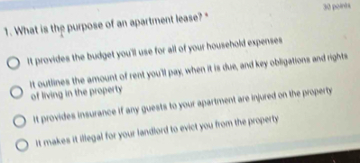 What is the purpose of an apartment lease? " 30 points
It provides the budget you'll use for all of your household expenses
It outlines the amount of rent you'll pay, when it is due, and key obligations and rights
of living in the property
It provides insurance if any guests to your apartment are injured on the property
It makes it illegal for your landlord to evict you from the property