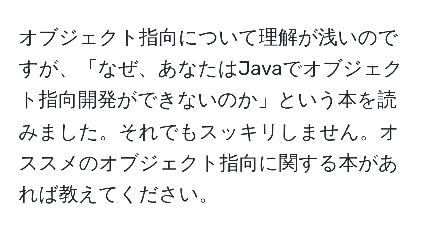 オブジェクト指向について理解が浅いのですが、「なぜ、あなたはJavaでオブジェクト指向開発ができないのか」という本を読みました。それでもスッキリしません。オススメのオブジェクト指向に関する本があれば教えてください。