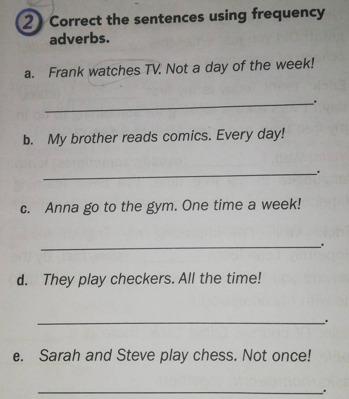 the sentences using frequency 
adverbs. 
a. Frank watches TV. Not a day of the week! 
_ 
b. My brother reads comics. Every day! 
_ 
c. Anna go to the gym. One time a week! 
_ 
d. They play checkers. All the time! 
_ 
e. Sarah and Steve play chess. Not once! 
_