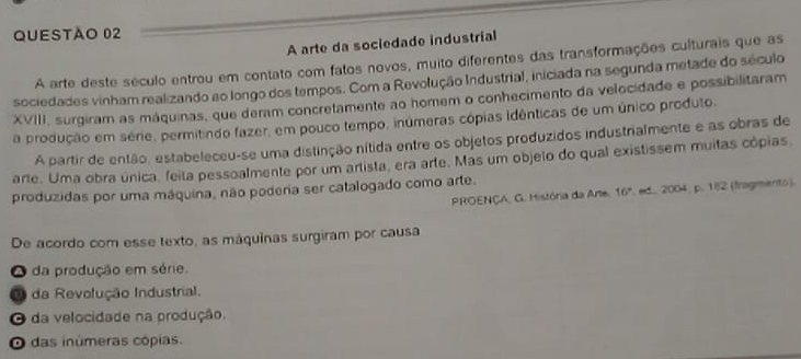 A arte da sociedade industrial
A arte deste século entrou em contato com fatos novos, muito diferentes das transformações culturais que as
sociedades vinham realizando ao longo dos tempos. Com a Revolução Industrial, iniciada na segunda metade do século
XVIII, surgiram as máquinas, que deram concretamente ao homem o conhecimento da velocidade e possibilitaram
a produção em série, permitindo fazer, em pouco tempo, inúmeras cópias idênticas de um único produto.
A partir de então, estabeleceu-se uma distinção nítida entre os objetos produzidos industrialmente e as obras de
arte. Uma obra única, feita pessoalmente por um artista, era arte. Mas um objeto do qual existissem muitas cópias
produzidas por uma máquina, não poderia ser catalogado como arte.
PROENÇA, G. História da Arte. 16°. ed. 2004, p. 1i2 (fragmento)
De acordo com esse texto, as máquinas surgiram por causa
O da produção em série.
O da Revolução Industral.
O da velocidade na produção.
O das inúmeras cópias.