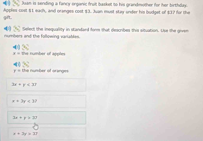 ) Juan is sending a fancy organic fruit basket to his grandmother for her birthday.
Apples cost $1 each, and oranges cost $3. Juan must stay under his budget of $37 for the
gift.
Select the inequality in standard form that describes this situation. Use the given
numbers and the following variables.
x= the number of apples
y= the number of oranges
3x+y<37</tex>
x+3y<37</tex>
3x+y>37
x+3y>37