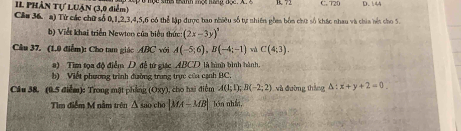 PHÂN Tự LUẠN (3,0 điểm) p 6 nộ c sinh thánh một hang đọc. A. 6 B. 72 C. 720 D. 144
Câu 36. a) Tử các chữ số 0, 1, 2, 3, 4, 5, 6 có thể lập được bao nhiêu số tự nhiên gồm bốn chữ số khác nhau và chia hét cho 5.
b) Viết khai triển Newton của biểu thức: (2x-3y)^5
Câu 37. (1.0 điểm): Cho tam giác ABC với A(-5;6), B(-4;-1) và C(4;3). 
a) Tìm tọa độ điểm D đề tứ giác ABCD là hình bình hành.
b) Viết phương trình đường trung trực của cạnh BC.
Cầu 38. (0.5 điểm): Trong mặt phẳng (Oxy), cho hai điểm A(1;1); B(-2;2) và đường thẳng △ :x+y+2=0
Tìm điễm M nằm trên △ sao cho |MA-MB| lớn nhất,