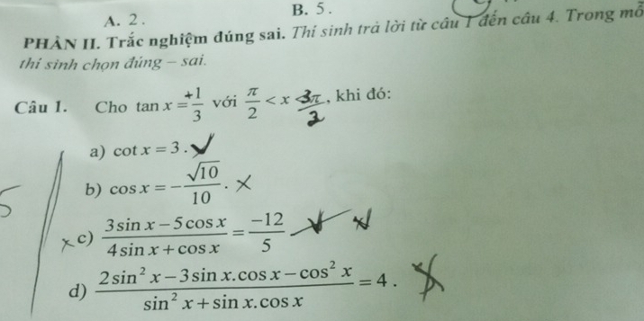 2 . B. 5 . 
PHÀN II. Trắc nghiệm đúng sai. Thí sinh trả lời từ câu 1 đến câu 4. Trong mỗ 
thi sinh chọn đúng - sai. 
Câu 1. Cho tan x= (+1)/3  với  π /2  , khi đó: 
a) cot x=3. 
b) cos x=- sqrt(10)/10 . 
c)  (3sin x-5cos x)/4sin x+cos x = (-12)/5 
d)  (2sin^2x-3sin x.cos x-cos^2x)/sin^2x+sin x.cos x =4.