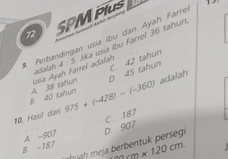 SPMPIuS
cD

Asesmen Smatil Akhir Jenjan
Perbandingan usia Ibu dan Ayah Farré
B. 40 tahun A. 38 tahun usia Ayah Farrel adalah Jika usia Ibu Farrel 36 tahun
adalah 4:5 C. 42 tahun
D. 45 tahun
adalah
10. Hasil dari 975+(-428)-(-360)
A. -907 C. 187
B. -187 D. 907
h m j r en u rs
20cm* 120cm.