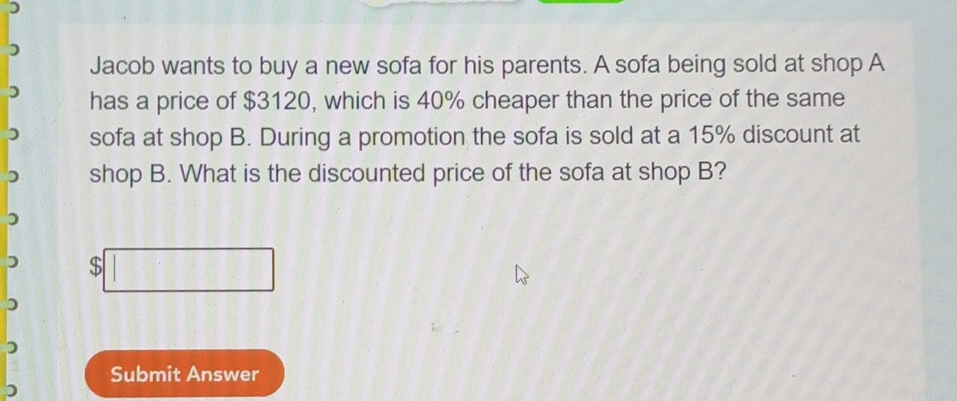 ) 
Jacob wants to buy a new sofa for his parents. A sofa being sold at shop A 
has a price of $3120, which is 40% cheaper than the price of the same 
sofa at shop B. During a promotion the sofa is sold at a 15% discount at 
shop B. What is the discounted price of the sofa at shop B?
$
Submit Answer 
)