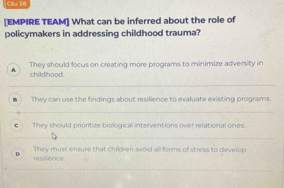 [EMPIRE TEAM] What can be inferred about the role of
policymakers in addressing childhood trauma?
They should focus on creating more programs to minimize adversity in
A
childhood.
B They can use the findings about resilience to evaluate existing programs.
C They should prioritize biological interventions over relational ones.
They must ensure that children avoid all forms of stress to develop
D resilience.