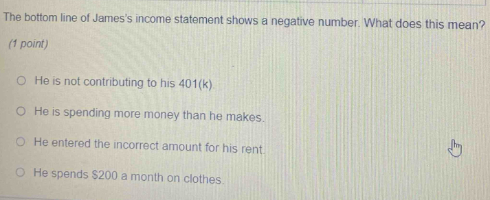 The bottom line of James's income statement shows a negative number. What does this mean?
(1 point)
He is not contributing to his 401 (k).
He is spending more money than he makes.
He entered the incorrect amount for his rent.
He spends $200 a month on clothes.