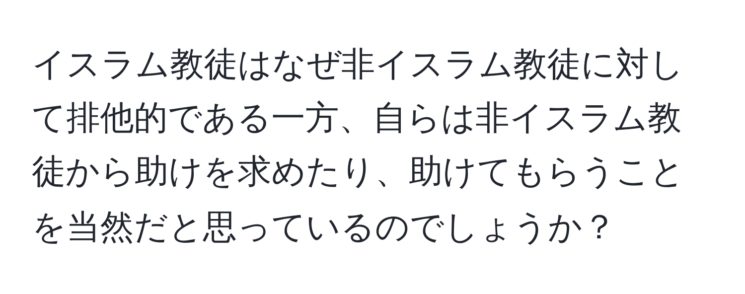 イスラム教徒はなぜ非イスラム教徒に対して排他的である一方、自らは非イスラム教徒から助けを求めたり、助けてもらうことを当然だと思っているのでしょうか？