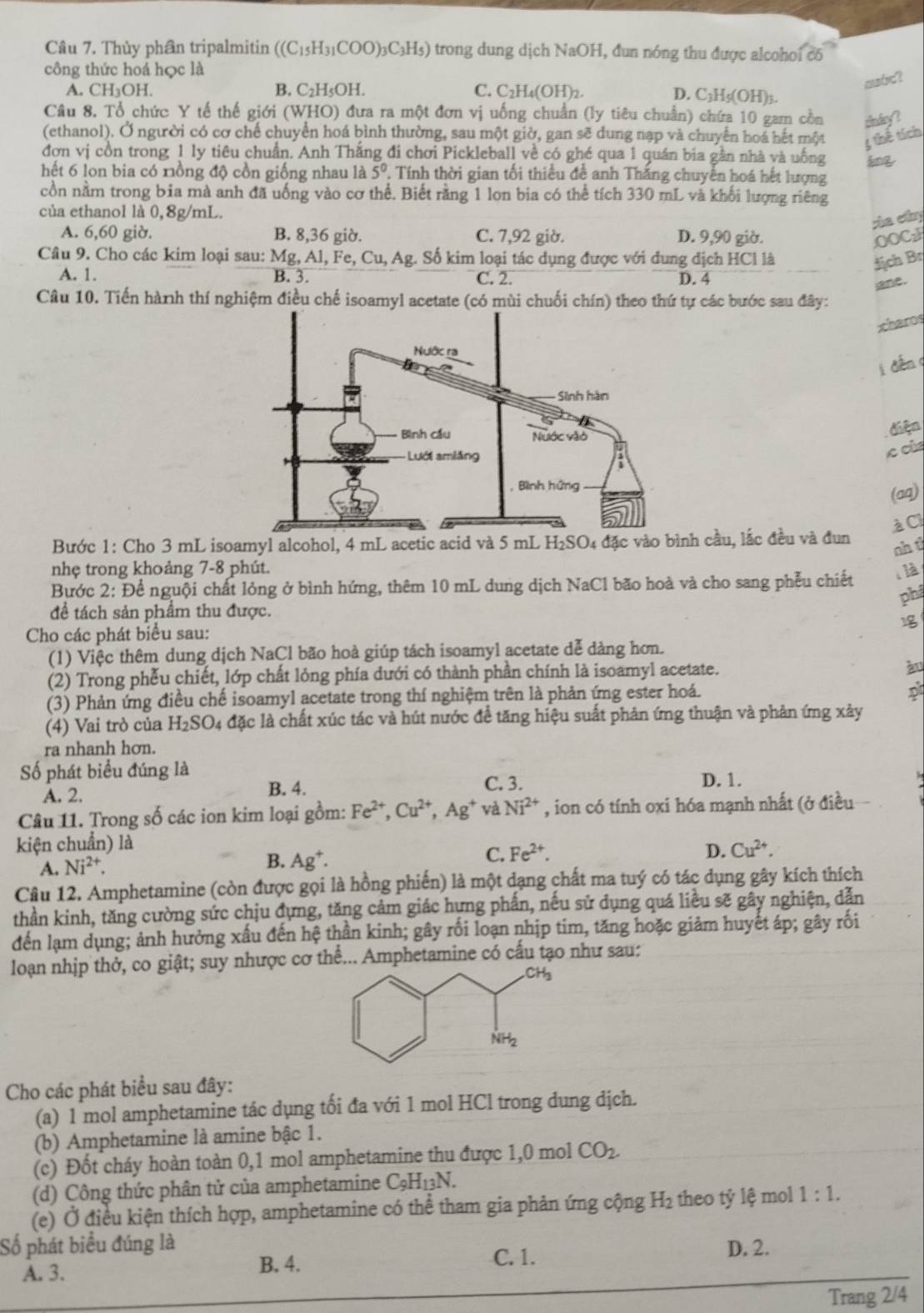 Thủy phần tripalmitin ((C_15H_31COO)_3C_3H_5) trong dung dịch NaOH , đun nóng thu được alcohoi có
công thức hoá học là
A. CH₃OH. B. C₂H₅OH. C. C_2H_4(OH)_2.
swc?
D. C3H₅(OH)3.
Câu 8. Tổ chức Y tế thế giới (WHO) đưa ra một đơn vị uống chuẩn (ly tiêu chuẩn) chứa 10 gam cồn dn dy ?
(ethanol). Ở người có cơ chế chuyển hoá bình thường, sau một giờ, gan sẽ dung nạp và chuyển hoá hết một 3 thế tích
đơn vị cồn trong 1 ly tiêu chuẩn. Anh Thắng đi chơi Pickleball về có ghé qua 1 quán bia gân nhà và uống ing
hết 6 lon bia có nồng độ cồn giống nhau là 5^0 :  Tính thời gian tối thiểu đề anh Thắng chuyến hoá hết lượng
cồn nằm trong bia mà anh đã uống vào cơ thể. Biết rằng 1 lon bia có thể tích 330 mL và khối lượng riêng
của ethanol là 0,8g/mL.
sha ethy
A. 6,60 giờ. B. 8,36 giờ. C. 7,92 giờ. D. 9,90 giờ. OOCz
Câu 9. Cho các kim loại sau: M σ ,Al,Fe,Cu,Ag 4. Số kim loại tác dụng được với dung dịch HCl là địch Br
A. 1. B. 3. C. 2. D. 4
ane.
Câu 10. Tiến hành thí nghiệm điều chế isoamyl acetate (có mùi chuối chín) theo thứ tự các bước sau đây:
xharos
i dếnq
điện
le của
(aq)
Bước 1: Cho 3 mL isoamyl alcohol, 4 mL acetic acid và 5 mL H₂SO₄ đặc vào bình cầu, lắc đều và đun àCI
sh t
nhẹ trong khoảng 7-8 phút.
Bước 2: Để nguội chất lỏng ở bình hứng, thêm 10 mL dung dịch NaCl bão hoà và cho sang phễu chiết 、 là
phá
để tách sản phẩm thu được.
Cho các phát biểu sau:
(1) Việc thêm dung dịch NaCl bão hoà giúp tách isoamyl acetate dễ dàng hơn.
(2) Trong phễu chiết, lớp chất lỏng phía dưới có thành phần chính là isoamyl acetate. àu
(3) Phản ứng điều chế isoamyl acetate trong thí nghiệm trên là phản ứng ester hoá.
(4) Vai trò của H_2SO_4 đặc là chất xúc tác và hút nước để tăng hiệu suất phản ứng thuận và phản ứng xảy
ra nhanh hơn.
Số phát biểu đúng là
A. 2. B. 4.
C. 3. D. 1.
Câu 11. Trong số các ion kim loại gồm: Fe^(2+),Cu^(2+),Ag^+ và Ni^(2+) , ion có tính oxi hóa mạnh nhất (ở điều
kiện chuẩn) là
A. Ni^(2+). B. Ag^+. C. Fe^(2+).
D. Cu^(2+).
Câu 12. Amphetamine (còn được gọi là hồng phiến) là một dạng chất ma tuý có tác dụng gây kích thích
thần kinh, tăng cường sức chịu đựng, tăng cảm giác hựng phấn, nếu sử dụng quá liều sẽ gây nghiện, dẫn
đến lạm dụng; ảnh hưởng xấu đến hệ thần kinh; gây rối loạn nhịp tim, tăng hoặc giảm huyết áp; gây rối
loạn nhịp thở, co giật; suy nhược cơ thể... Amphetamine có cấu tạo như sau:
Cho các phát biểu sau đây:
(a) 1 mol amphetamine tác dụng tối đa với 1 mol HCl trong dung dịch.
(b) Amphetamine là amine bậc 1.
(c) Đốt cháy hoàn toàn 0,1 mol amphetamine thu được 1,0 mol CO_2.
(d) Công thức phân tử của amphetamine C_9H_13N.
(e) Ở điều kiện thích hợp, amphetamine có thể tham gia phản ứng cộng H_2 theo tỷ lệ mol 1:1.
Số phát biểu đúng là D. 2.
A. 3. B. 4.
C. 1.
Trang 2/4