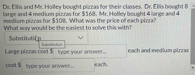 Dr. Ellis and Mr. Holley bought pizzas for their classes. Dr. Ellis bought 8
large and 4 medium pizzas for $168. Mr. Holley bought 4 large and 4
medium pizzas for $108. What was the price of each pizza? 
What way would be the easiest to solve this with? 
Substituti( 
Substitution 
Large pizzas cost $ type your answer... each and medium pizzas 
cost $ type your answer... each.