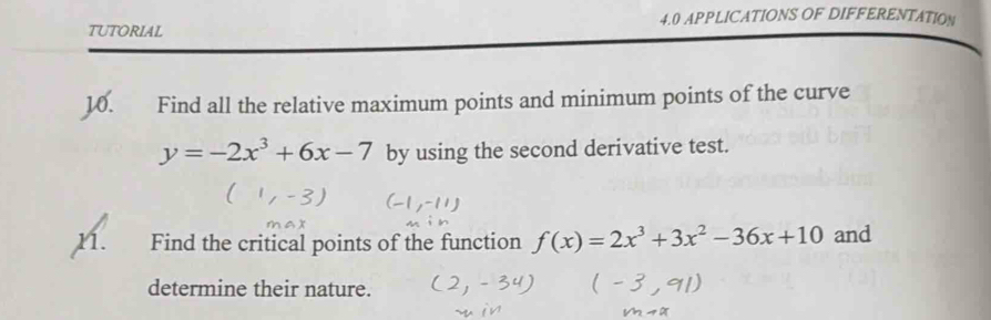 TUTORIAL 4.0 APPLICATIONS OF DIFFERENTATION 
36. Find all the relative maximum points and minimum points of the curve
y=-2x^3+6x-7 by using the second derivative test. 
n. Find the critical points of the function f(x)=2x^3+3x^2-36x+10 and 
determine their nature.