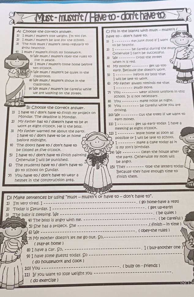 Must - mustn't / Have to -don't have to
Al Choose the correct answer.
1) I must / mustn't lose weight. I'm too fat. C) Fill in the blanks with must - mustn't /
2) I must / mustn't be late for the school. have to -- don't have to.
3) The kids must / mustn't sleep regularly to 1) I __----__ eat junk food if I want
grow healthily. to be healthy.
4) I must / mustn't finish my homework. 2) I -------- be careful during the exam
5) We must / mustn't obey the rules to Otherwise I can't be successful.
3) We __. ==== Cross the street
live in peace.
6) I must / mustn't come home before 4)  My mother - when it is red. get up too
ten o'clock.
We must / mustn't be quiet in the early. Because she doesn't work.
Classroom. 5) I _ _  inform my boss that
I will be late to work.
8) We must / mustn't shout in the 6) My father always reminds me that
Classroom
9) We must / mustn't be careful while 1_ study more.
we are walking on the street. 7) You _wear school uniform in this
school. It is not necessary.
8) You _make noise at night.
B) Choose the correct answer. 9) You driving. be careful while you are
1) I have to / don't have to finish my project on 10) We _cut the trees if we want to
Monday. The deadline is Monday.
2) My father has to / doesn't have to be at 22) Ⅰ earn money.
work at eight o'clock. He is the boss. get up early today. I have a
3) My father warned me about the party. 12) Ⅰ meeting at eight o'clock. leave home as soon as
I have to / don't have to be at home
before midnight. possible or I will be late to school.
1
4) The doors have to / don't have to is my son's birthday. -- make a Cake today as it 
be closed at five o'clock.
5) I have to / don't have to finish painting. 14) We_  - Clean the house after
Otherwise I will be punished. the party. Otherwise my mom will
6) The students have to / don't have to 15) They be angry.
-------- type the letters today 
go to school on Sunday. Because they have enough time to
7) You have to / don't have to wear a finish them.
helmet in the construction area.
D) Make sentences by using "must - mustn't or have to - don't have to”.
1) I'm very tired. I _( go home-have a rest)
2) Today is Saturday. I _.( get up-early)
3) The baby is sleeping. We _- . ( be quiet )
4) The boss is angry with me. _- . ( be careful )
5) She has a project. She _.( finish - in time )
6) We _( obey the rules )
7) My mother doesn't let me go out. So,_
( stay-at home )
_
8) I have a car. So, _. I ( buy-another one )
9) I have some guests today. So
( do housework and cook )
_
10) You_ , ( bully on - friends )
11) If you want to lose weight you
( do exercise )