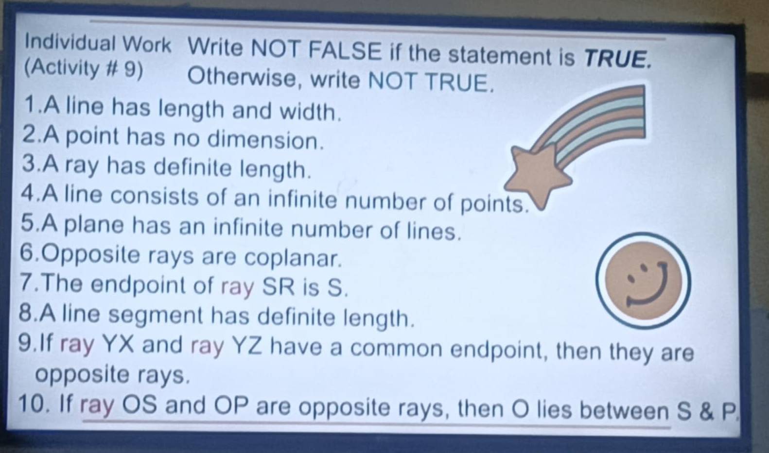 Individual Work Write NOT FALSE if the statement is TRUE. 
(Activity # 9) Otherwise, write NOT TRUE. 
1.A line has length and width. 
2.A point has no dimension. 
3.A ray has definite length. 
4.A line consists of an infinite number of points. 
5.A plane has an infinite number of lines. 
6.Opposite rays are coplanar. 
7.The endpoint of ray SR is S. 
8.A line segment has definite length. 
9.If ray YX and ray YZ have a common endpoint, then they are 
opposite rays. 
10. If ray OS and OP are opposite rays, then O lies between S & P