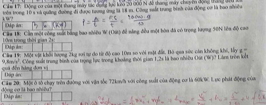 Cầu 17: Động cơ của một thang máy tác dụng lực kếo 20 000 N để thang máy chuyển động tháng đều lên 
trên trong 10 s và quãng đường đi được tương ứng là 18 m. Công suất trung bỉnh của động cơ là bao nhiều 
kW? 
Đáp án: So 
Câu 18: Cần một công suất bằng bao nhiêu W (Oát) đề nâng đều một hòn đá có trọng lượng 50N lên độ cao 
Câu 19: Một vật khối lượng 2kg rơi tự do từ độ cao 10m so với mặt đất. Bỏ qua sức cản không khí, lấy g=
9,8m/s^2 T. Công suất trung bình của trọng lực trong khoảng thời gian 1, 2s là bao nhiêu Oát (W)? Làm tròn kết 
Câu 20: Một ô tổ chạy trên đường với vận tốc 72km/h với công suất của động cơ là 60kW. Lực phát động của 
động cơ là bao nhiêu?