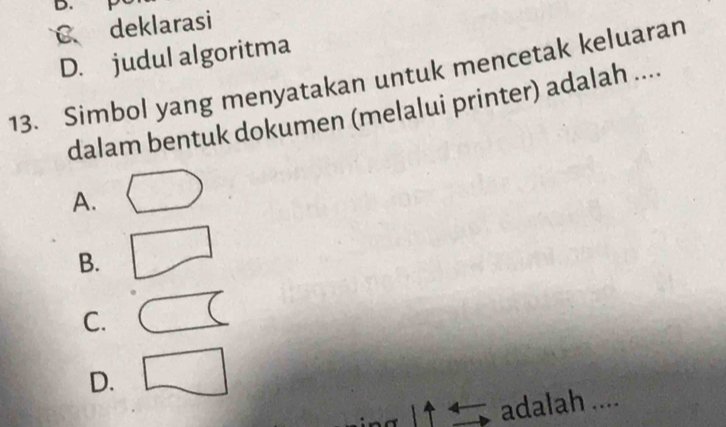 C deklarasi
D. judul algoritma
13. Simbol yang menyatakan untuk mencetak keluaran
dalam bentuk dokumen (melalui printer) adalah ....
A.
B.
C.
D.
dalah ....
ad