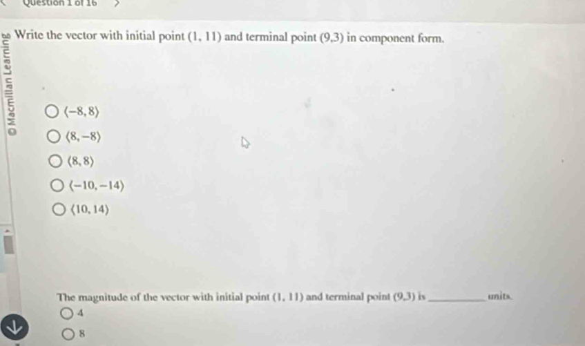 Write the vector with initial point (1,11) and terminal point (9,3) in component form.
langle -8,8rangle
langle 8,-8rangle
(8,8)
(-10,-14)
langle 10,14rangle
The magnitude of the vector with initial point (1,11) and terminal point (9,3) is _units.
4
8