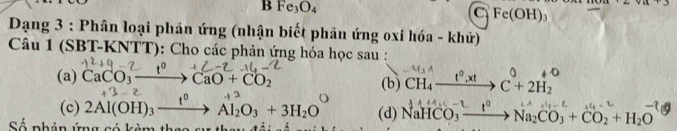 Fe_3O_4
C Fe(OH)_3
Dạng 3 : Phân loại phản ứng (nhận biết phản ứng oxi hóa - khử)
Câu 1 (SBT-KNTT): Cho các phản ứng hóa học sau :
(a) CaCO_3to CaO+CO_2 (b) CH₄ —“ “→ C + 2H₂
(c) 2Al(OH)₃ —→ Al₂O₃ + 3H₂O ” (d) NaHCO₃ — → Na₂CO₃ + CO₂ + H₂O
Số phản ứng có kèm thao sự thay đổi số