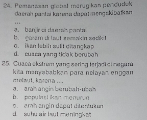 Pemanasan global merugikan penduduk
daerah pantai karena dapat mengakibatkan
.
a. banjir di daerah pantai
b. garam di laut semakin sedikit
c. ikan lebih sulit ditangkap
d. cuaca yang tidak berubah
25. Cuaca ekstrem yang sering terjadi di negara
kita menyəbabkən para nelayan enggan
melaut, karena ...
a. arah angin berubah-ubah
b. populasi ikan menurun
c. arah angin dapat ditentukan
d. suhu air laut meningkat