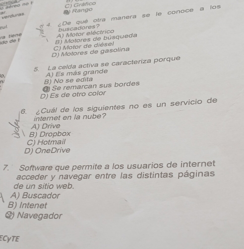 lo aéreo no t
verduras ar
D Rango C) Gráfico
zuí 4. ¿De qué otra manera se le conoce a los
ido de t ra tiene A) Motor eléctrico buscadores?
B) Motores de búsqueda
C) Motor de diésel
D) Motores de gasolina
5. La celda activa se caracteriza porque
10, A) Es más grande
ni B) No se edita
) Se remarcan sus bordes
D) Es de otro color
6. Cuál de los siguientes no es un servicio de
internet en la nube?
A) Drive
B) Dropbox
C) Hotmail
D) OneDrive
7. Software que permite a los usuarios de internet
acceder y navegar entre las distintas páginas
de un sitio web.
A) Buscador
B) Intenet
Q) Navegador
ECyTE