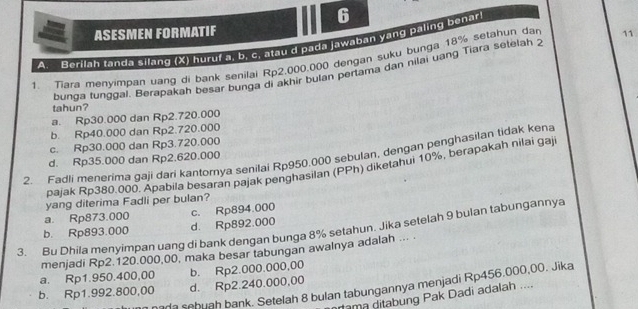 ASESMEN FORMATIF
A. Berilah tanda silang (X) huruf a. b. c. atau d pada jawaban yang paling benar
1 Tiara menyimpan uang di bank senilal Rp2.000.000 dengan suku bunga 18% setahun dar 11
bunga tunggal. Berapakah besar bunga di akhir bulan pertama dân nilai uang Tiara setelah 2
tahun?
a. Rp30.000 dan Rp2.720.000
b. Rp40.000 dan Rp2.720.000
c. Rp30.000 dan Rp3.720.000
7 Fadli menerima gaji dari kantomya senilai Rp950.000 sebulan, dengan penghasilan tidak kena d. Rp35.000 dan Rp2.620.000
pajak Rp380.000. Apabila besaran pajak penghasilan (PPh) diketahui 10%, berapakah nilai gaj
yang diterima Fadli per bulan?
a. Rp873.000
b. Rp893.000 d. Rp892.000 c. Rp894.000
3. Bu Dhila menyimpan uang di bank dengan bunga 8% setahun. Jika setelah 9 bulan tabungannya
menjadi Rp2.120.000,00, maka besar tabungan awalnya adalah ...
a. Rp1.950.400,00 b. Rp2.000.000,00
b. Rp1.992.800,00 d. Rp2.240.000,00
ana sebuah bank. Setelah 8 bulan tabungannya menjadi Rp456.000,00. Jika
rama ditabung Pak Dadi adalah ....