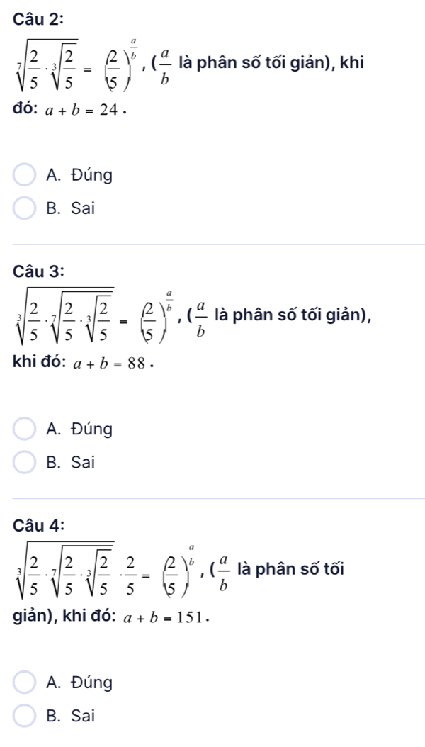 sqrt[7](frac 2)5· sqrt[3](frac 2)5=( 2/5 )^ a/b , ( a/b  là phân số tối giản), khi
đó: a+b=24.
A. Đúng
B. Sai
Câu 3:
sqrt[3](frac 2)5· sqrt[3](frac 2)5· sqrt[3](frac 2)5=( 2/5 )^ a/b , ( a/b  là phân số tối giản),
khi đó: a+b=88.
A. Đúng
B. Sai
Câu 4:
sqrt[3](frac 2)5· sqrt[7](frac 2)5· sqrt[3](frac 2)5·  2/5 =( 2/5 )^ a/b , ( a/b  là phân số tối
giản), khi đó: a+b=151.
A. Đúng
B. Sai