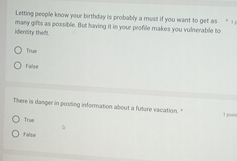 Letting people know your birthday is probably a must if you want to get as * 1 F
many gifts as possible. But having it in your profile makes you vulnerable to
identity theft.
True
False
There is danger in posting information about a future vacation. *
1 poin
True
False