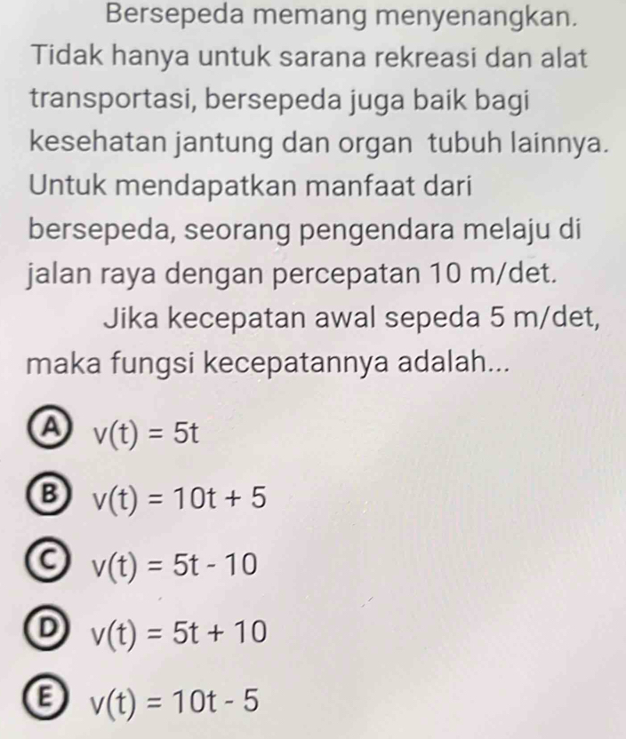 Bersepeda memang menyenangkan.
Tidak hanya untuk sarana rekreasi dan alat
transportasi, bersepeda juga baik bagi
kesehatan jantung dan organ tubuh lainnya.
Untuk mendapatkan manfaat dari
bersepeda, seorang pengendara melaju di
jalan raya dengan percepatan 10 m/det.
Jika kecepatan awal sepeda 5 m/det,
maka fungsi kecepatannya adalah...
A v(t)=5t
B v(t)=10t+5
a v(t)=5t-10
D v(t)=5t+10
a v(t)=10t-5