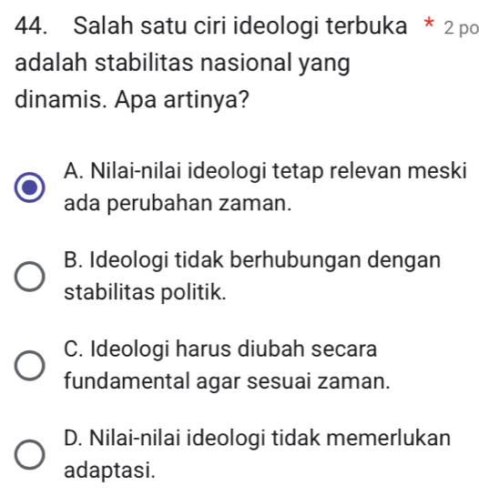 Salah satu ciri ideologi terbuka * 2 po
adalah stabilitas nasional yang
dinamis. Apa artinya?
A. Nilai-nilai ideologi tetap relevan meski
ada perubahan zaman.
B. Ideologi tidak berhubungan dengan
stabilitas politik.
C. Ideologi harus diubah secara
fundamental agar sesuai zaman.
D. Nilai-nilai ideologi tidak memerlukan
adaptasi.